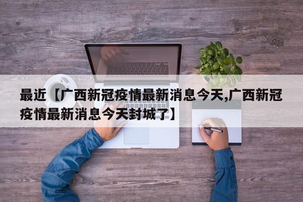 最近【广西新冠疫情最新消息今天,广西新冠疫情最新消息今天封城了】