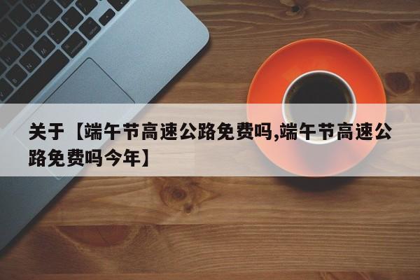关于【端午节高速公路免费吗,端午节高速公路免费吗今年】
