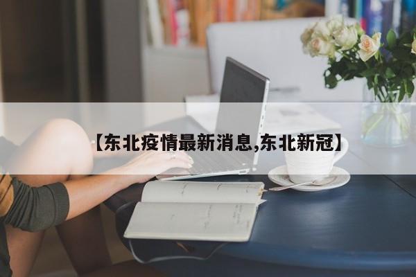 【东北疫情最新消息,东北新冠】