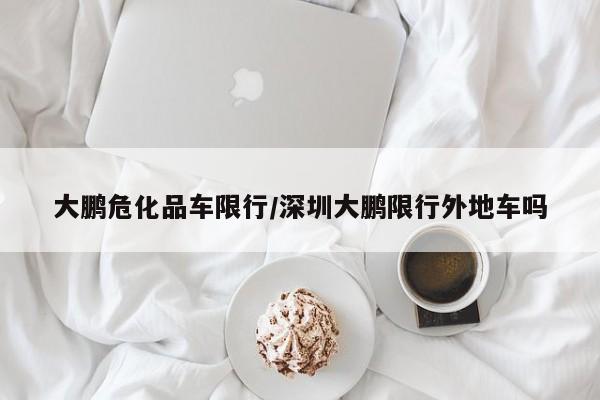 大鹏危化品车限行/深圳大鹏限行外地车吗