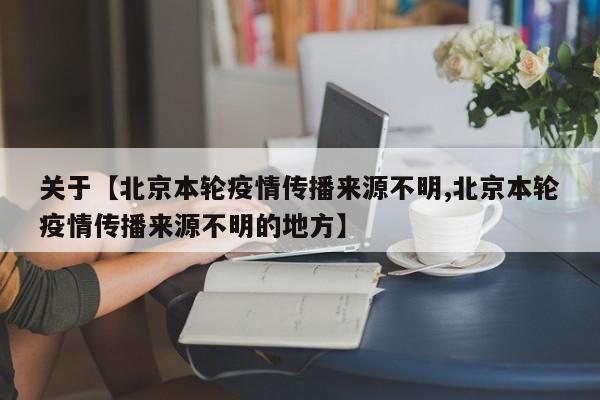 关于【北京本轮疫情传播来源不明,北京本轮疫情传播来源不明的地方】