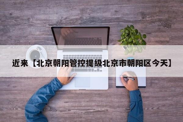 近来【北京朝阳管控提级北京市朝阳区今天】