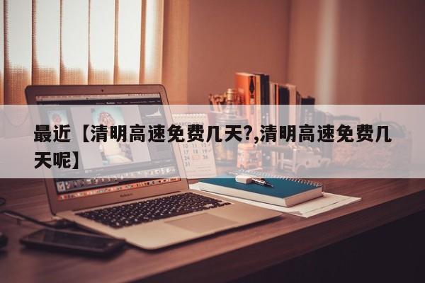 最近【清明高速免费几天?,清明高速免费几天呢】