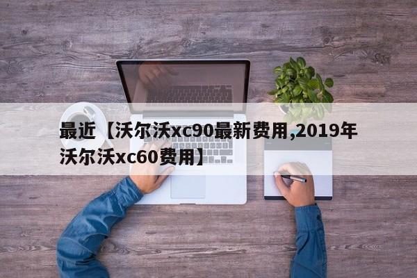 最近【沃尔沃xc90最新费用,2019年沃尔沃xc60费用】