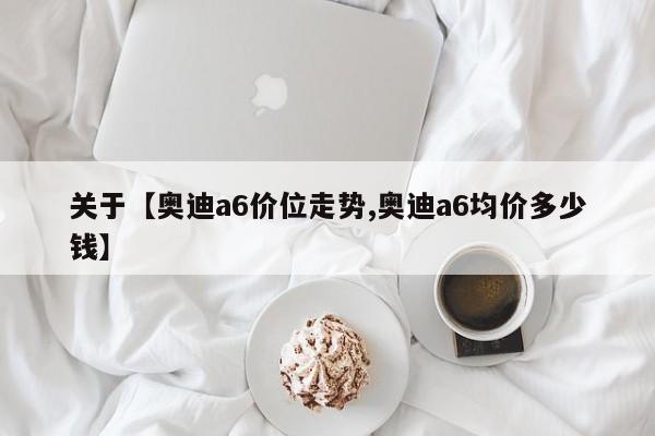 关于【奥迪a6价位走势,奥迪a6均价多少钱】