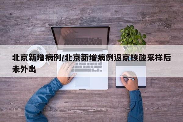 北京新增病例/北京新增病例返京核酸采样后未外出