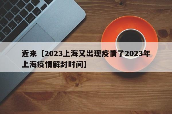 近来【2023上海又出现疫情了2023年上海疫情解封时间】