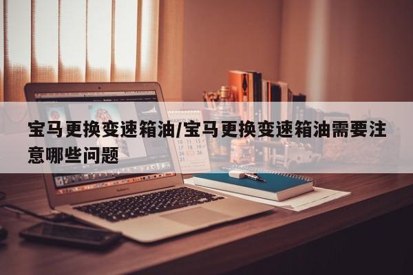 宝马更换变速箱油/宝马更换变速箱油需要注意哪些问题