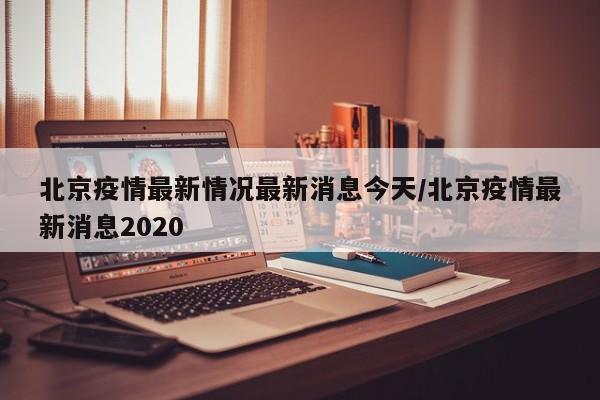 北京疫情最新情况最新消息今天/北京疫情最新消息2020
