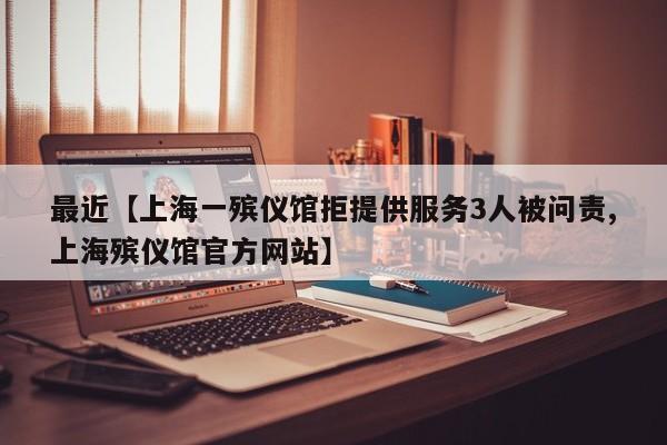 最近【上海一殡仪馆拒提供服务3人被问责,上海殡仪馆官方网站】