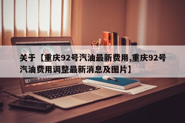 关于【重庆92号汽油最新费用,重庆92号汽油费用调整最新消息及图片】