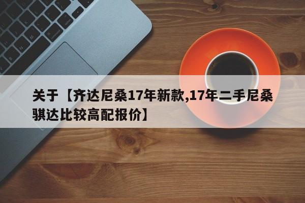 关于【齐达尼桑17年新款,17年二手尼桑骐达比较高配报价】