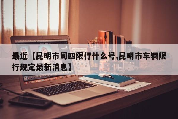 最近【昆明市周四限行什么号,昆明市车辆限行规定最新消息】