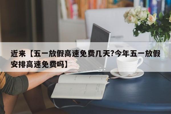 近来【五一放假高速免费几天?今年五一放假安排高速免费吗】