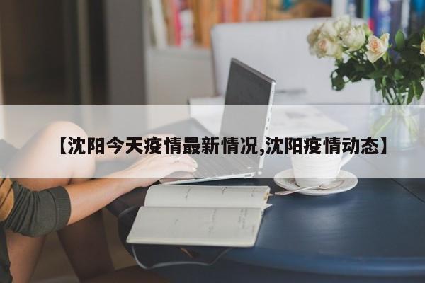 【沈阳今天疫情最新情况,沈阳疫情动态】
