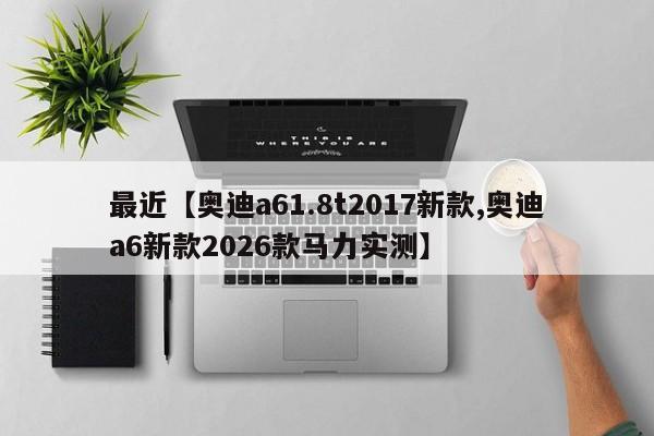 最近【奥迪a61.8t2017新款,奥迪a6新款2026款马力实测】