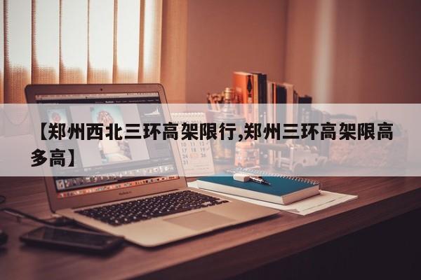 【郑州西北三环高架限行,郑州三环高架限高多高】