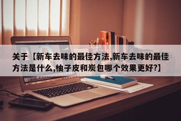 关于【新车去味的最佳方法,新车去味的最佳方法是什么,柚子皮和炭包哪个效果更好?】