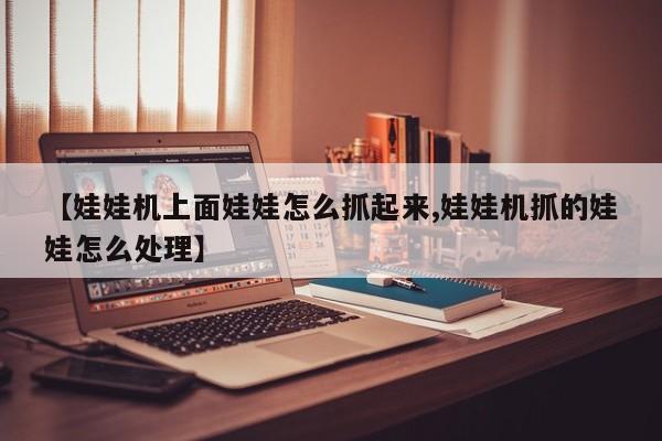 【娃娃机上面娃娃怎么抓起来,娃娃机抓的娃娃怎么处理】