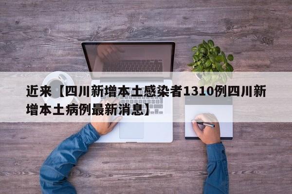 近来【四川新增本土感染者1310例四川新增本土病例最新消息】