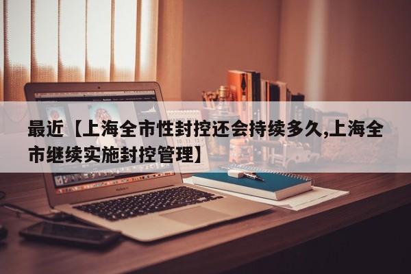 最近【上海全市性封控还会持续多久,上海全市继续实施封控管理】