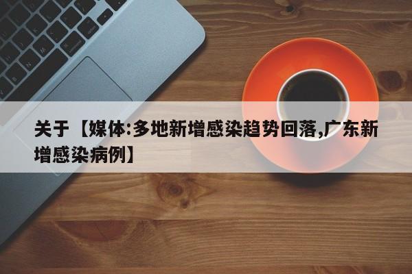 关于【媒体:多地新增感染趋势回落,广东新增感染病例】