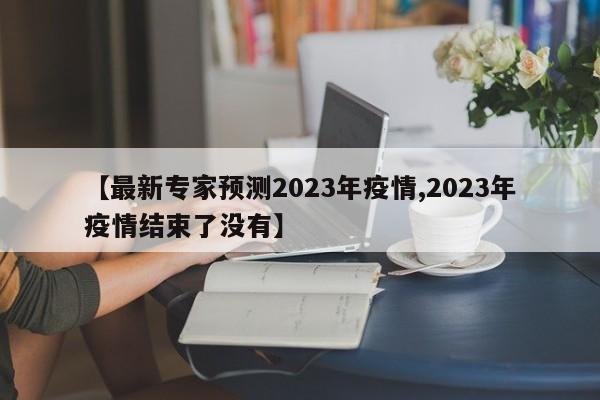 【最新专家预测2023年疫情,2023年疫情结束了没有】