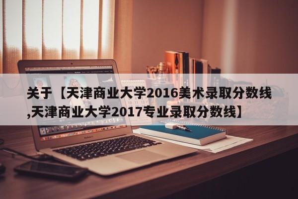 关于【天津商业大学2016美术录取分数线,天津商业大学2017专业录取分数线】