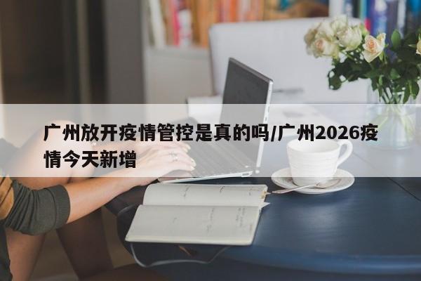 广州放开疫情管控是真的吗/广州2026疫情今天新增