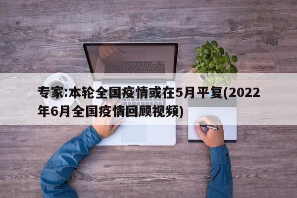 专家:本轮全国疫情或在5月平复(2022年6月全国疫情回顾视频)