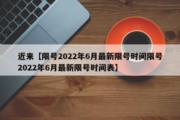 近来【限号2022年6月最新限号时间限号2022年6月最新限号时间表】