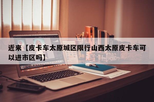 近来【皮卡车太原城区限行山西太原皮卡车可以进市区吗】
