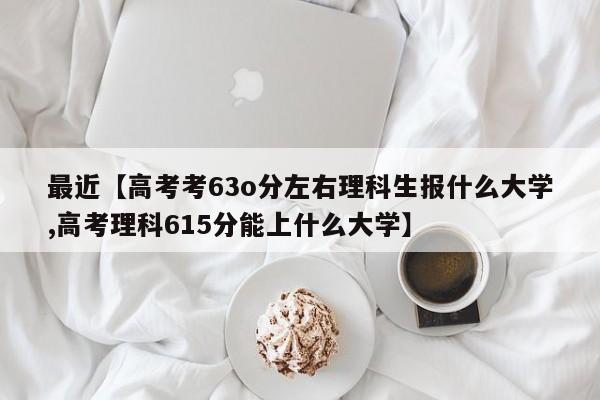 最近【高考考63o分左右理科生报什么大学,高考理科615分能上什么大学】