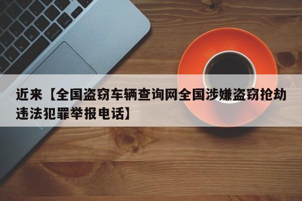 近来【全国盗窃车辆查询网全国涉嫌盗窃抢劫违法犯罪举报电话】