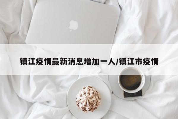 镇江疫情最新消息增加一人/镇江市疫情