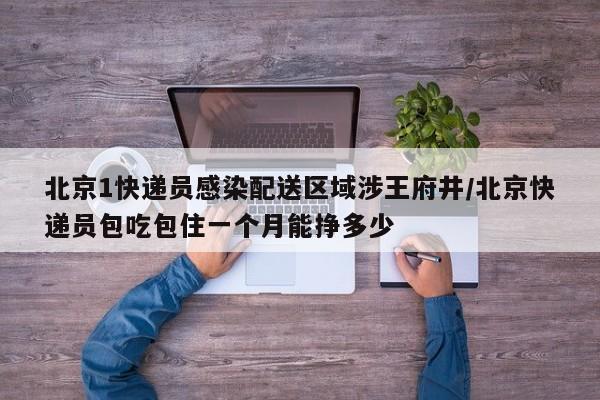 北京1快递员感染配送区域涉王府井/北京快递员包吃包住一个月能挣多少