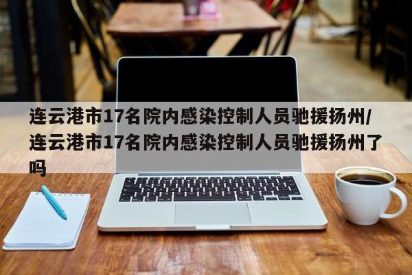 连云港市17名院内感染控制人员驰援扬州/连云港市17名院内感染控制人员驰援扬州了吗