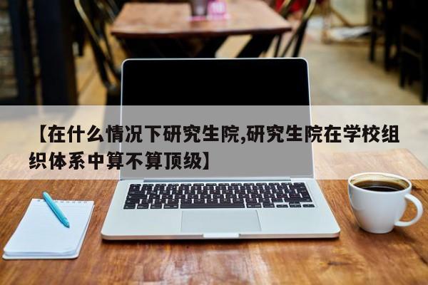 【在什么情况下研究生院,研究生院在学校组织体系中算不算顶级】