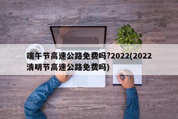 端午节高速公路免费吗?2022(2022清明节高速公路免费吗)