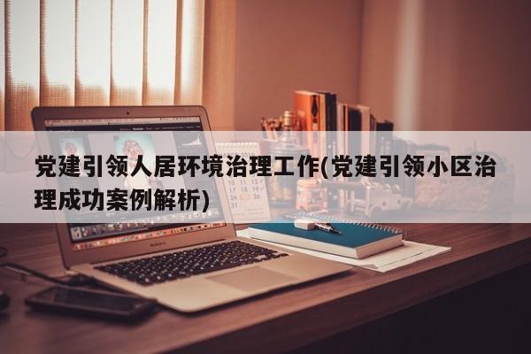 党建引领人居环境治理工作(党建引领小区治理成功案例解析)