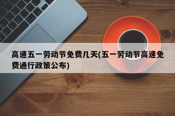 高速五一劳动节免费几天(五一劳动节高速免费通行政策公布)