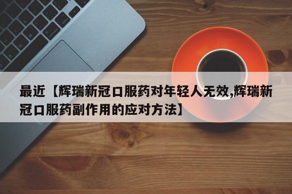 最近【辉瑞新冠口服药对年轻人无效,辉瑞新冠口服药副作用的应对方法】