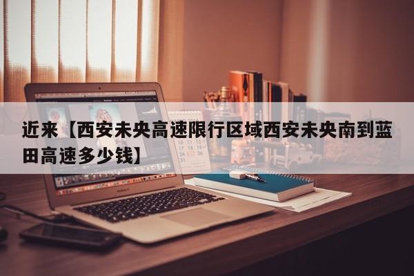 近来【西安未央高速限行区域西安未央南到蓝田高速多少钱】