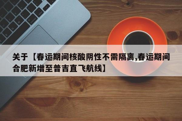 关于【春运期间核酸阴性不需隔离,春运期间合肥新增至普吉直飞航线】
