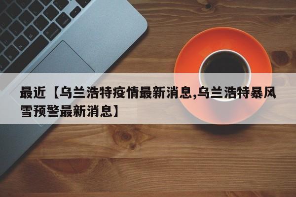 最近【乌兰浩特疫情最新消息,乌兰浩特暴风雪预警最新消息】