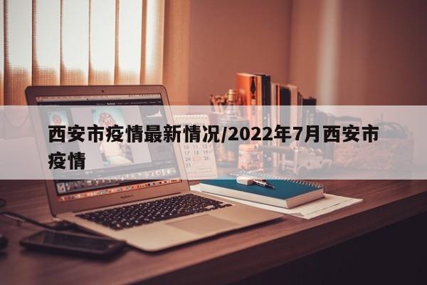 西安市疫情最新情况/2022年7月西安市疫情