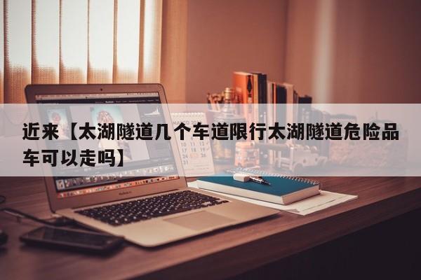 近来【太湖隧道几个车道限行太湖隧道危险品车可以走吗】