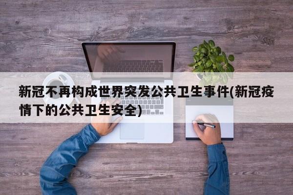 新冠不再构成世界突发公共卫生事件(新冠疫情下的公共卫生安全)