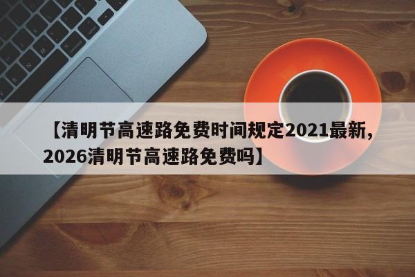 【清明节高速路免费时间规定2021最新,2026清明节高速路免费吗】