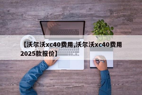 【沃尔沃xc40费用,沃尔沃xc40费用2025款报价】